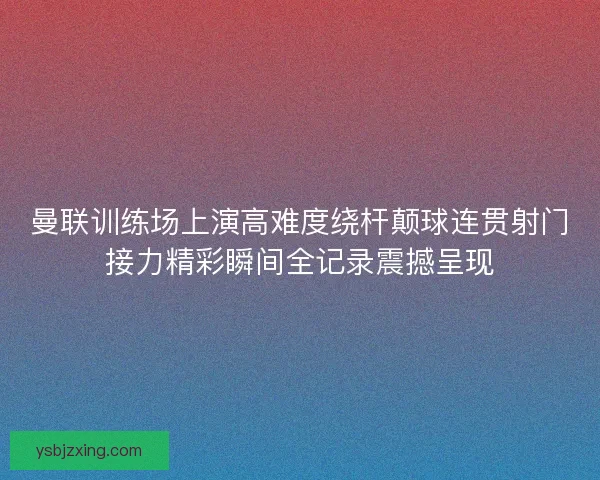 曼联训练场上演高难度绕杆颠球连贯射门接力精彩瞬间全记录震撼呈现