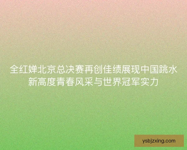 全红婵北京总决赛再创佳绩展现中国跳水新高度青春风采与世界冠军实力