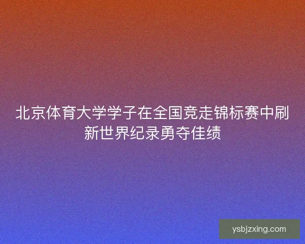 北京体育大学学子在全国竞走锦标赛中刷新世界纪录勇夺佳绩