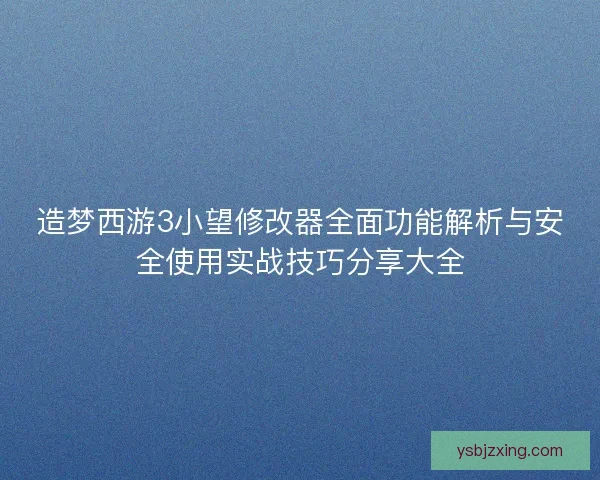 造梦西游3小望修改器全面功能解析与安全使用实战技巧分享大全