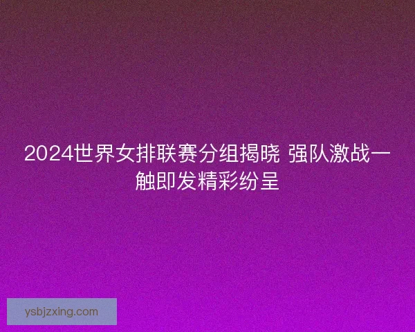 2024世界女排联赛分组揭晓 强队激战一触即发精彩纷呈