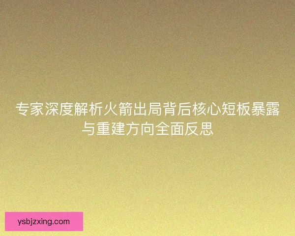 专家深度解析火箭出局背后核心短板暴露与重建方向全面反思