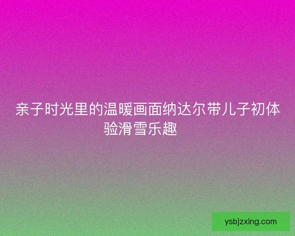 亲子时光里的温暖画面纳达尔带儿子初体验滑雪乐趣🎿